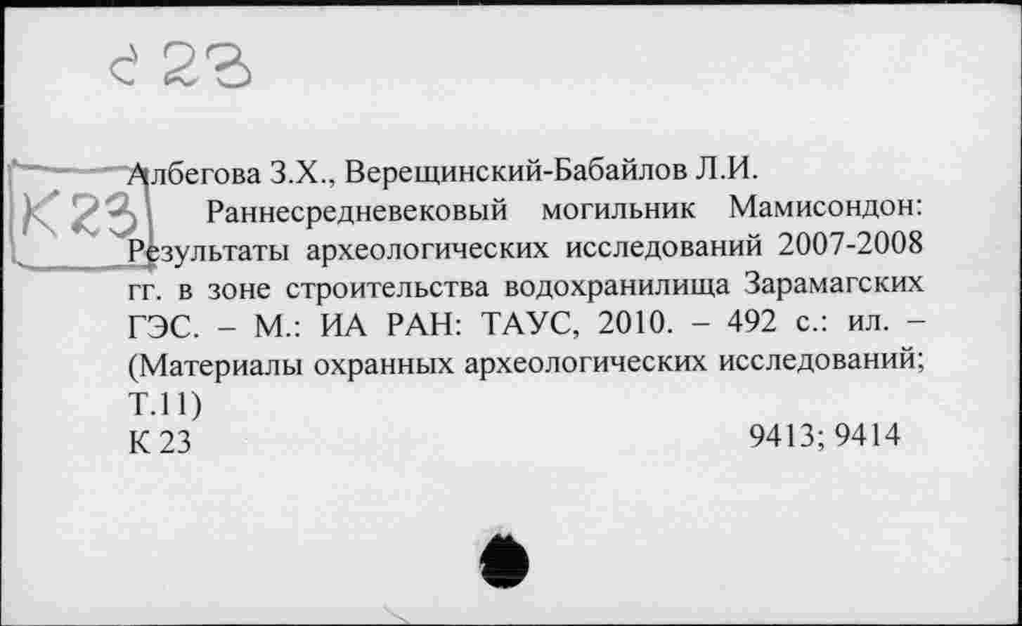 ﻿е 2Ъ
Албегова З.Х., Верещинский-Бабайлов Л.И.
Раннесредневековый могильник Мамисондон: Результаты археологических исследований 2007-2008 гг. в зоне строительства водохранилища Зарамагских ГЭС. - М.: ИА РАН: ТАУС, 2010. - 492 с.: ил. -
(Материалы охранных археологических исследований;
Т.П)
К 23	9413;9414